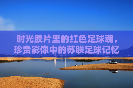 时光胶片里的红色足球魂，珍贵影像中的苏联足球记忆，时光胶片里的苏联红色足球魂