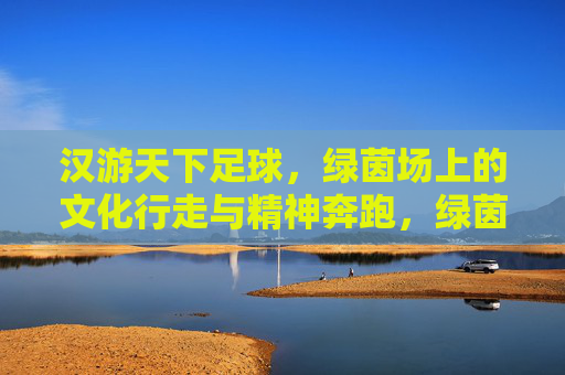 汉游天下足球,绿茵场上的文化行走与精神奔跑,绿茵场上的文化行走与精神奔跑 汉游天下足球,绿茵场上的文化行走与精神奔跑,绿茵场上的文化行走与精神奔跑