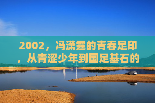 2002,冯潇霆的青春足印,从青涩少年到国足基石的序章 2002,冯潇霆的青春足印,从青涩少年到国足基石的序章