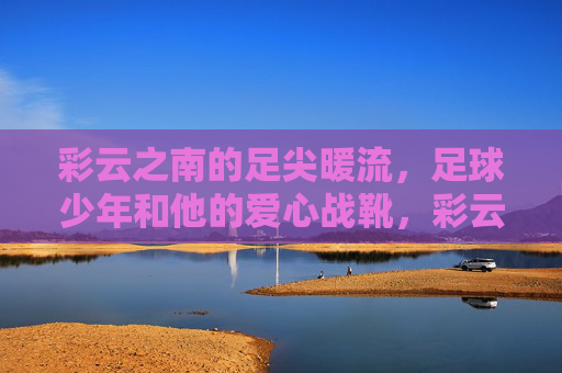 彩云之南的足尖暖流,足球少年和他的爱心战靴,彩云之南的足尖暖流,足球少年与爱心战靴 彩云之南的足尖暖流,足球少年和他的爱心战靴,彩云之南的足尖暖流,足球少年与爱心战靴