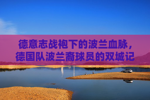 德意志战袍下的波兰血脉,德国队波兰裔球员的双城记,德意志战袍下的波兰血脉,德国队波兰裔球员的双城记 德意志战袍下的波兰血脉,德国队波兰裔球员的双城记,德意志战袍下的波兰血脉,德国队波兰裔球员的双城记