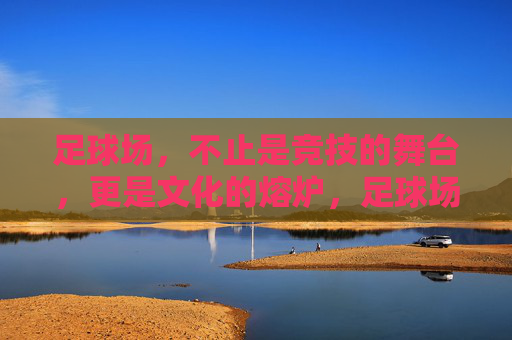 足球场，不止是竞技的舞台，更是文化的熔炉，足球场，竞技与文化的熔炉