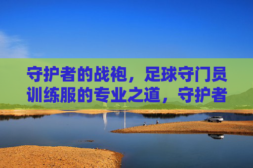 守护者的战袍，足球守门员训练服的专业之道，守护者的专业战袍，足球守门员训练服之道