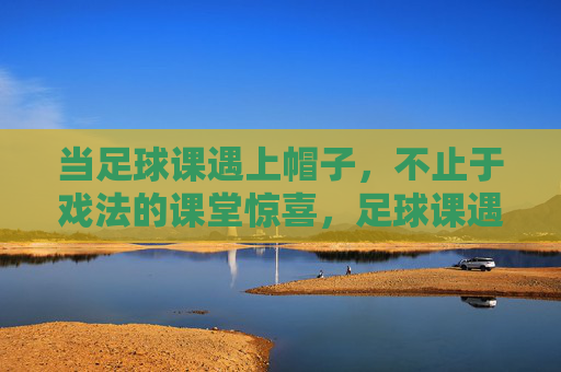当足球课遇上帽子，不止于戏法的课堂惊喜，足球课遇帽子，不止戏法的课堂惊喜