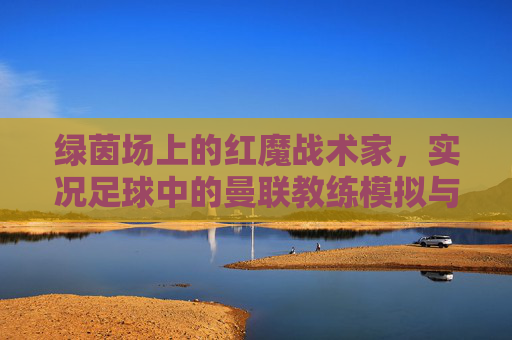 绿茵场上的红魔战术家，实况足球中的曼联教练模拟与执教艺术，绿茵红魔战术家，实况足球曼联教练模拟与执教艺术