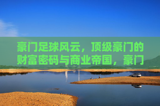 豪门足球风云，顶级豪门的财富密码与商业帝国，豪门足球风云，顶级豪门的财富密码与商业帝国