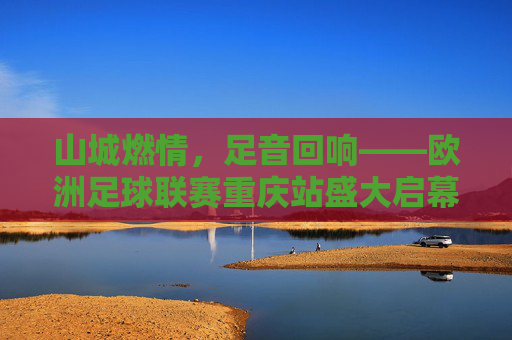 山城燃情，足音回响——欧洲足球联赛重庆站盛大启幕，欧洲足球联赛重庆站燃情启幕