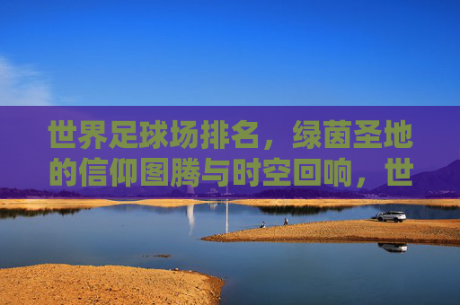 世界足球场排名,绿茵圣地的信仰图腾与时空回响,世界足球场排名,绿茵圣地的信仰图腾与时空回响 世界足球场排名,绿茵圣地的信仰图腾与时空回响,世界足球场排名,绿茵圣地的信仰图腾与时空回响