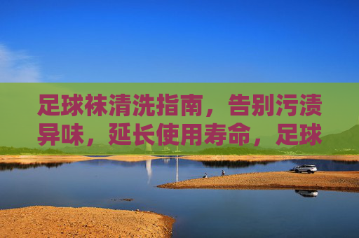 足球袜清洗指南，告别污渍异味，延长使用寿命，足球袜清洗指南，告别污渍异味，延长使用寿命