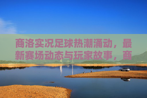 商洛实况足球热潮涌动，最新赛场动态与玩家故事，商洛实况足球热潮涌动，赛场动态与玩家故事