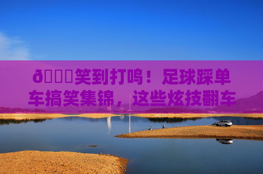 😂笑到打鸣！足球踩单车搞笑集锦，这些炫技翻车也太上头了！笑到打鸣！足球踩单车炫技翻车搞笑集锦