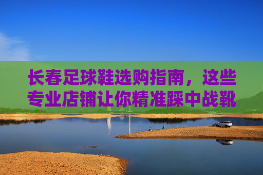 长春足球鞋选购指南，这些专业店铺让你精准踩中战靴，长春足球鞋选购指南，专业店铺精准踩中战靴