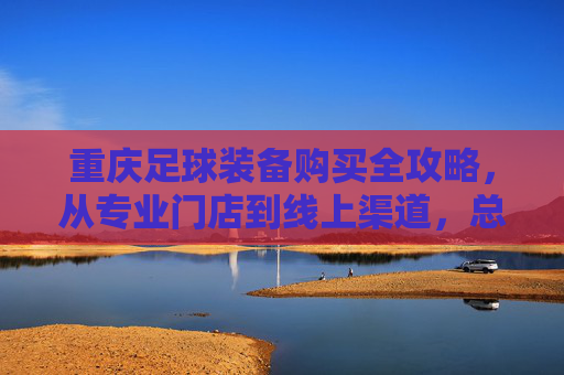 重庆足球装备购买全攻略,从专业门店到线上渠道,总有一处适合你,重庆足球装备购买全攻略 重庆足球装备购买全攻略,从专业门店到线上渠道,总有一处适合你,重庆足球装备购买全攻略