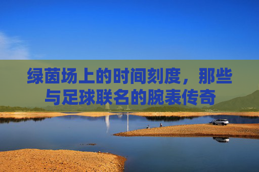 绿茵场上的时间刻度，那些与足球联名的腕表传奇