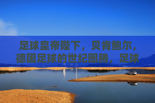 足球皇帝陛下,贝肯鲍尔,德国足球的世纪图腾,足球皇帝贝肯鲍尔,德国足球的世纪图腾 足球皇帝陛下,贝肯鲍尔,德国足球的世纪图腾,足球皇帝贝肯鲍尔,德国足球的世纪图腾