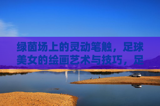 绿茵场上的灵动笔触，足球美女的绘画艺术与技巧，足球美女的绘画艺术，绿茵场上的灵动笔触