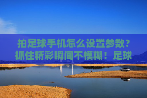 拍足球手机怎么设置参数？抓住精彩瞬间不模糊！足球手机拍摄参数，定格清晰瞬间