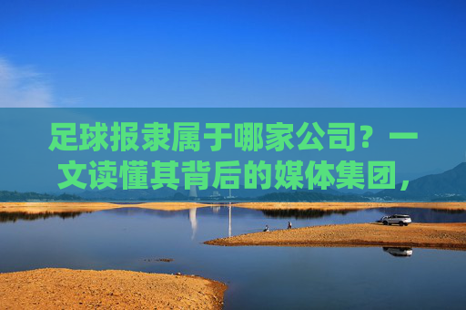 足球报隶属于哪家公司?一文读懂其背后的媒体集团,足球报隶属于哪家媒体集团? 足球报隶属于哪家公司?一文读懂其背后的媒体集团,足球报隶属于哪家媒体集团?