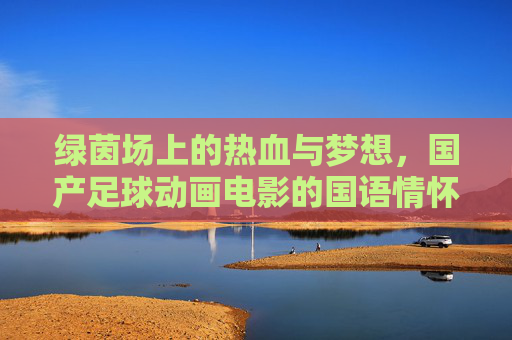 绿茵场上的热血与梦想,国产足球动画电影的国语情怀,绿茵热血与国语梦想,国产足球动画电影 绿茵场上的热血与梦想,国产足球动画电影的国语情怀,绿茵热血与国语梦想,国产足球动画电影
