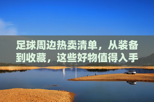 足球周边热卖清单，从装备到收藏，这些好物值得入手？足球周边热卖清单，装备到收藏，好物必入！