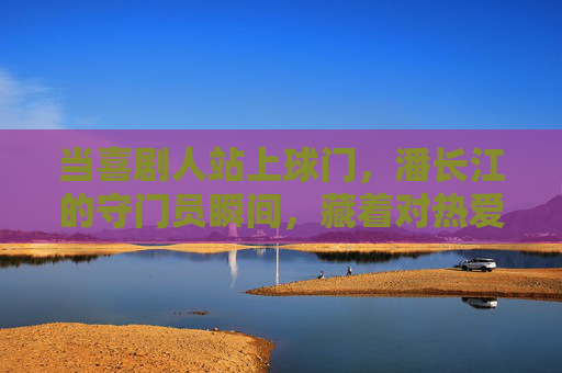 当喜剧人站上球门，潘长江的守门员瞬间，藏着对热爱的全情奔赴，潘长江守门瞬间，喜剧人的热爱全情奔赴