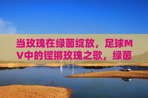 当玫瑰在绿茵绽放，足球MV中的铿锵玫瑰之歌，绿茵玫瑰，足球MV铿锵之歌