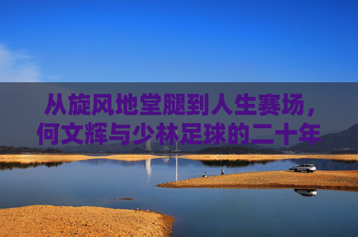 从旋风地堂腿到人生赛场，何文辉与少林足球的二十年，何文辉，从旋风地堂腿到人生赛场的二十年