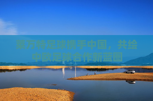 莱万特足球携手中国,共绘中欧足球合作新蓝图 莱万特足球携手中国,共绘中欧足球合作新蓝图