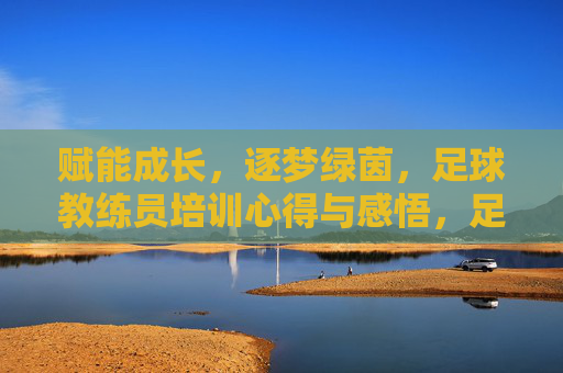 赋能成长，逐梦绿茵，足球教练员培训心得与感悟，足球教练员培训感悟，赋能成长，逐梦绿茵