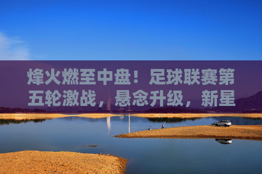 烽火燃至中盘！足球联赛第五轮激战，悬念升级，新星闪耀，联赛第五轮中盘激战，烽火燃，悬念升，新星耀