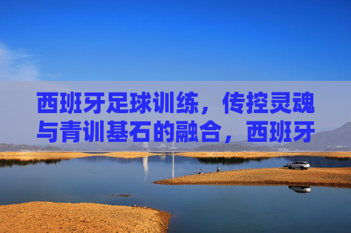 西班牙足球训练，传控灵魂与青训基石的融合，西班牙足球训练，传控灵魂与青训基石的融合