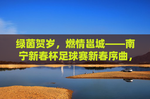 绿茵贺岁,燃情邕城——南宁新春杯足球赛新春序曲,绿茵贺岁燃情邕城——南宁新春杯足球赛 绿茵贺岁,燃情邕城——南宁新春杯足球赛新春序曲,绿茵贺岁燃情邕城——南宁新春杯足球赛