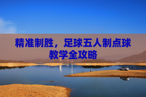 精准制胜,足球五人制点球教学全攻略 精准制胜,足球五人制点球教学全攻略