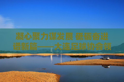 凝心聚力谋发展 砥砺奋进谱新篇——大连足球协会领导班子引领足球事业新跨越,大连足协领导班子凝心聚力砥砺奋进 谱足球事业新跨越 凝心聚力谋发展 砥砺奋进谱新篇——大连足球协会领导班子引领足球事业新跨越,大连足协领导班子凝心聚力砥砺奋进 谱足球事业新跨越