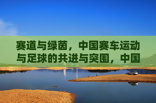 赛道与绿茵，中国赛车运动与足球的共进与突围，中国赛车与足球，赛道绿茵共进突围