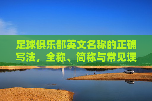 足球俱乐部英文名称的正确写法，全称、简称与常见误区，足球俱乐部英文名称的正确写法，全称、简称与常见误区