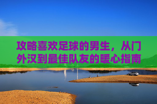 攻略喜欢足球的男生，从门外汉到最佳队友的暖心指南