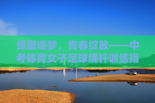绿茵逐梦,青春绽放——中考体育女子足球绕杆训练指南,绿茵逐梦,青春绽放——中考体育女子足球绕杆训练指南 绿茵逐梦,青春绽放——中考体育女子足球绕杆训练指南,绿茵逐梦,青春绽放——中考体育女子足球绕杆训练指南