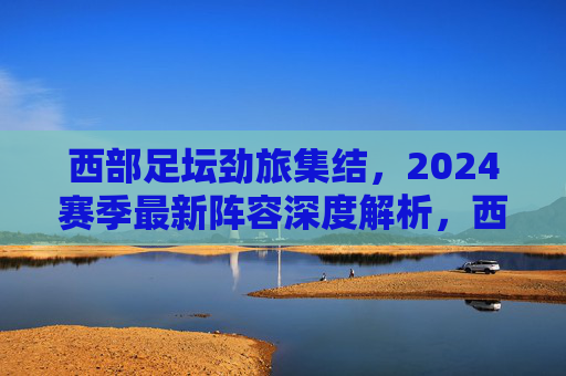 西部足坛劲旅集结,2024赛季最新阵容深度解析,西部足坛劲旅2024赛季最新阵容深度解析 西部足坛劲旅集结,2024赛季最新阵容深度解析,西部足坛劲旅2024赛季最新阵容深度解析
