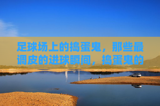 足球场上的捣蛋鬼,那些最调皮的进球瞬间,捣蛋鬼的调皮进球瞬间 足球场上的捣蛋鬼,那些最调皮的进球瞬间,捣蛋鬼的调皮进球瞬间