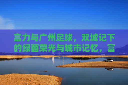 富力与广州足球,双城记下的绿茵荣光与城市记忆,富力广州足球双城记,绿茵荣光与城市记忆 富力与广州足球,双城记下的绿茵荣光与城市记忆,富力广州足球双城记,绿茵荣光与城市记忆