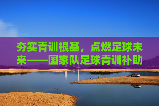 夯实青训根基，点燃足球未来——国家队足球青训补助的时代意义与路径探索，国家队足球青训补助，夯实青训根基与点燃未来的路径探索
