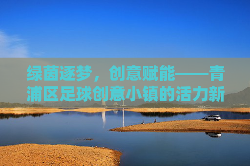 绿茵逐梦,创意赋能——青浦区足球创意小镇的活力新篇,绿茵逐梦,创意赋能,青浦区足球创意小镇活力新篇 绿茵逐梦,创意赋能——青浦区足球创意小镇的活力新篇,绿茵逐梦,创意赋能,青浦区足球创意小镇活力新篇