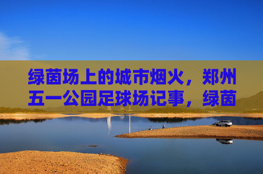 绿茵场上的城市烟火，郑州五一公园足球场记事，绿茵烟火，郑州五一公园足球场记事