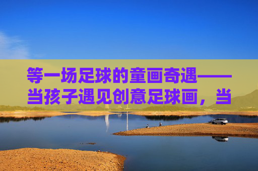 等一场足球的童画奇遇——当孩子遇见创意足球画，当足球遇上童画，一场创意奇遇