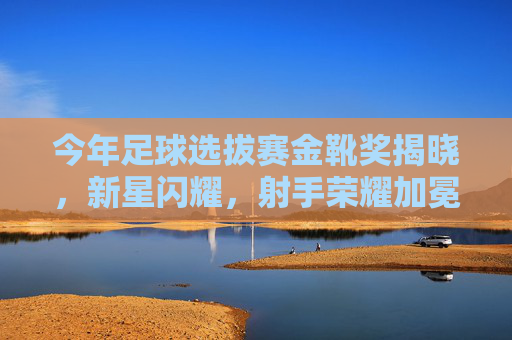 今年足球选拔赛金靴奖揭晓，新星闪耀，射手荣耀加冕，足球选拔赛金靴奖揭晓，新星闪耀射手荣耀加冕