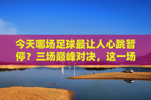 今天哪场足球最让人心跳暂停？三场巅峰对决，这一场封神！