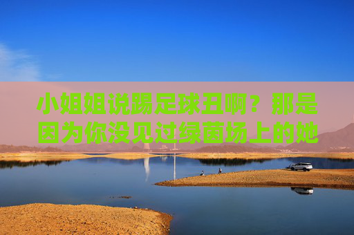 小姐姐说踢足球丑啊？那是因为你没见过绿茵场上的她们！