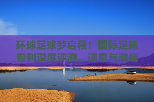 环球足球梦启程！国际足球专列深度评测，速度与激情的绿茵之旅，国际足球专列深度评测，环球足球梦启程，速度激情绿茵之旅
