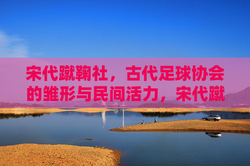 宋代蹴鞠社，古代足球协会的雏形与民间活力，宋代蹴鞠社，古代足球协会的民间雏形